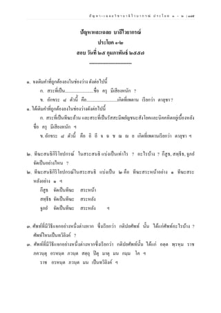 ปั ญ ห า - เ ฉ ล ย วิ ช า บ า ลี ไ ว บ า ก ร ณ์ ป ร ะ โ ย ค ๑ – ๒ | ๑๘๕
ปัญหาและเฉลย บาลีไวยากรณ์
ประโยค ๑-๒
สอบ วันที่ ๒๕ กุมภาพันธ์ ๒๕๕๗
--------------------------
๑. จงเติมคาที่ถูกต้องลงในช่องว่าง ดังต่อไปนี้
ก. สระที่เป็น..........................ชื่อ ครุ มีเสียงหนัก ?
ข. อักขระ ๘ ตัวนี้่ คือ............................เกิดที่เพดาน เรียกว่า ตาลุชา ?
๑. ได้เติมคาที่ถูกต้องลงในช่องว่างดังต่อไปนี้
ก. สระที่เป็นทีฆะล้วน และสระที่เป็นรัสสะมีพยัญชนะสังโยคและนิคคหิตอยู่เบื้องหลัง
ชื่อ ครุ มีเสียงหนัก ฯ
ข. อักขระ ๘ ตัวนี้ คือ อิ อี จ ฉ ช ฌ ย เกิดที่เพดานเรียกว่า ตาลุชา ฯ
๒. ทีฆะสนธิกิริโยปกรณ์ ในสระสนธิ แบ่งเป็นเท่าไร ? อะไรบ้าง ? กึสูธ, สทฺธีธ, จูภย
จัดเป็นอย่างไหน ?
๒. ทีฆะสนธิกิริโยปกรณ์ในสระสนธิ แบ่งเป็น ๒ คือ ทีฆะสระหน้าอย่าง ๑ ทีฆะสระ
หลังอย่าง ๑ ฯ
กึสูธ จัดเป็นทีฆะ สระหน้า
สทฺธีธ จัดเป็นทีฆะ สระหลัง
จูภย จัดเป็นทีฆะ สระหลัง ฯ
๓. ศัพท์ที่มีวิธีแจกอย่างหนึ่งต่างหาก ซึ่งเรียกว่า กติปยศัพท์ นั้น ได้แก่ศัพท์อะไรบ้าง ?
ศัพท์ไหนเป็นทวิลิงค์ ?
๓. ศัพท์ที่มีวิธีแจกอย่างหนึ่งต่างหากซึ่งเรียกว่า กติปยศัพท์นั้น ได้แก่ อตฺต พฺรหฺม ราช
ภควนฺตุ อรหนฺต ภวนฺต สตฺถุ ปิตุ มาตุ มน กมฺม โค ฯ
ราช อรหนฺต ภวนฺต มน เป็นทวิลิงค์ ฯ
 