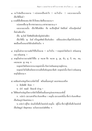 ปั ญ ห า - เ ฉ ล ย วิ ช า บ า ลี ไ ว บ า ก ร ณ์ ป ร ะ โ ย ค ๑ – ๒ | ๑๙๒
๓. อะไรจัดเป็นนามนาม ? แบ่งออกเป็นเท่าไร ? อะไรบ้าง ? และนามนามนั้น
เป็นได้กี่ลิงค์ ?
๓. นามที่เป็นชื่อของคน สัตว์ที่ สิ่งของ จัดเป็นนามนาม ฯ
แบ่งออกเป็น ๒ คือ สาธารณนาม ๑ อสาธารณนาม ๑ ฯ
และนามนามนั้น เป็นได้ลิงค์เดียว คือ จะเป็นปุลิงค์ อิตถีลิงค์ หรือนปุสกลิงค์
ก็อย่างเดียวบ้าง
เป็น ๒ ลิงค์ คือศัพท์อันเดียวมีรูปอย่างเดียว
เป็นได้ทั้ง ๒ ลิงค์ หรือมูลศัพท์ เป็นอันเดียว เปลี่ยนแต่สระที่สุดให้แปลกกัน
พอเป็นเครื่องหมายให้ต่างลิงค์กันบ้าง ฯ
๔. ธาตุนั้นท่านรวบรวมจัดไว้เป็นกี่หมวด ? อะไรบ้าง ? ธาตุเหล่าใดเรียกว่า สกัมมธาตุ
และ อกัมมธาตุ ?
๔. ธาตุนั้นท่านรวบรวมจัดไว้เป็น ๘ หมวด คือ หมวด ภู, รุธฺ, ทิวฺ, สุ, กี, คหฺ, ตนฺ,
และหมวด จุรฺ ธาตุ ฯ
ธาตุเหล่าใดเรียกหากรรม ธาตุเหล่านั้น เรียกว่าสกัมมธาตุ ธาตุมีกรรม,
ธาตุเหล่าใดไม่ต้องเรียกหากรรมคือสิ่งอันบุคคล พึงทา ธาตุเหล่านั้น เรียกว่า อกัมมธาตุ
ธาตุไม่มีกรรม ฯ
๕. จงเขียนคาแปลรูปวิเคราะห์ต่อไปนี้ พร้อมทั้งบอกรูป และสาธนะมาด้วย
ก. สิกฺขิยตีติ สิกฺขา ?
ข. ปาร คจฺฉติ สีเลนาติ ปารคู ?
๕. ได้เขียนคาแปลรูปวิเคราะห์ต่อไปนี้พร้อมทั้งบอกรูปและสาธนะมาดังนี้
ก. แปลว่า (ธรรมชาติใด) อันเขาศึกษ า เหตุนั้น (ธรรมชาตินั้น) ชื่อว่า อันเขาศึกษา
เป็นกัมมรูป กัมมสาธนะ ฯ
ข. แปลว่า (ผู้ใด) ย่อมถึงซึ่งฝั่งโดยปกติ เหตุนั้น (ผู้นั้น) ชื่อว่าผู้ถึงซึ่งฝั่งโดยปกติ
เป็นกัตตุรูป กัตตุสาธนะ ลงในอรรถแห่งตัสสีละ ฯ
 