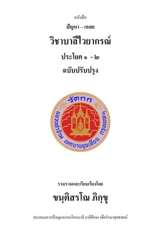 หนังสือ
ปัญหา – เฉลย
วิชาบาลีไวยากรณ์
ประโยค ๑ - ๒
ฉบับปรับปรุง
รวบรวมและเรียบเรียงโดย
ขนฺติสรโณ ภิกฺขุ
สมาคมมหาเปรียญและคนเรียนบาลี บาลีศึกษา เพื่อรักษาพุทธพจน์
 