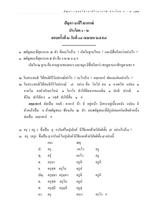 ปั ญ ห า - เ ฉ ล ย วิ ช า บ า ลี ไ ว บ า ก ร ณ์ ป ร ะ โ ย ค ๑ – ๒ | ๑๙๔
ปัญหา บาลีไวยากรณ์
ประโยค ๑ - ๒
สอบครั้งที่ ๒ วันที่ ๑๔ เมษายน ๒๕๕๘
-----------------------------
๑. พยัญชนะที่สุดวรรค ๕ ตัว คืออะไรบ้าง ? เกิดในฐานไหน ? และมีชื่อเรียกว่าอย่างไร ?
๑. พยัญชนะที่สุดวรรค ๕ ตัว คือ ง ณ น ม ฯ
เกิดใน ๒ ฐาน คือ ตามฐานของตนๆ และจมูก มีชื่อเรียกว่า สกฏฺฐานนาสิกฏฺฐานชา ฯ
๒. ในสระสนธิ ได้สนธิกิริโยปกรณ์เท่าไร ? อะไรบ้าง ? อคฺยาคาร ตัดและต่ออย่างไร ?
๒. ในสระสนธิได้สนธิกิริโยปกรณ์ ๗ อย่าง คือ โลโป ลบ ๑ อาเทโส แปลง ๑
อาคโม ลงตัวอักษรใหม่ ๑ วิกาโร ทาให้ผิดจากของเดิม ๑ ปกติ ปรกติ ๑
ทีโฆ ทาให้ยาว ๑ รสฺส ทาให้สั้น ๑ ฯ
อคฺยาคารํ ตัดเป็น อคฺคิ - อาคาร ถ้า อิ อยู่หน้า มีสระอยู่เบื้องหลัง แปลง อิ
ตัวหน้าเป็น ย ถ้าพยัญชนะ ซ้อนกัน ๒ ตัว ลบพยัญชนะที่มีรูปเสมอกันเสียตัวหนึ่ง
ต่อเป็น อคฺยาคาร ฯ
๓. ครุ ( ครู ) ซึ่งเป็น อุ การันต์ในปุงลิงค์ มีวิธีแจกด้วยวิภัตติทั้ง ๗ อย่างไรบ้าง ?
๓. ครุ (ครู) ซึ่งเป็น อุ การันต์ในปุงลิงค์มีวิธีแจกด้วยวิภัตติทั้ง ๗ อย่างนี้
เอก. พหุ.
ป. ครุ ครโว ครู
ทุ. ครุ ครโว ครู
ต. ครุนา ครูหิ ครูภิ
จ. ครุสฺส ครุโน ครูน
ปญฺ. ครุสฺมา ครุมฺหา ครูหิ ครูภิ
ฉ. ครุสฺส ครุโน ครูน
ส. ครุสฺมึ ครุมฺหิ ครูสุ
อา. ครุ ครเว ครโว ฯ
 