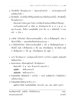 ปั ญ ห า - เ ฉ ล ย วิ ช า บ า ลี ไ ว บ า ก ร ณ์ ป ร ะ โ ย ค ๑ – ๒ | ๑๙๕
๔. กิริยาศัพท์ใด ชื่อเหตุกัมมวาจก ? มีอุทาหรณ์ว่าอย่างไร ? และในเหตุกัมมวาจกนี้
ลงปัจจัยอะไรบ้าง ?
๔. กิริยาศัพท์ใด กล่าวสิ่งที่เขาใช้ให้บุคคลทาคือแสดงว่าเป็นกิริยาของสิ่งนั้น กิริยาศัพท์นั้น
ชื่อ เหตุกัมมวาจก ฯ
มีอุทาหรณ์ว่า สามิเกน สูเทน โอทโน ปาจาปิยเต ข้าวสุกอันนายใช้พ่อครัวให้หุงอยู่ ฯ
และในเหตุกัมมวาจกนี้ ลง ปัจจัย ๑๐ ตัวในกัตตุวาจก คือ (อ เอ ย ณุ ณา นา
ณฺหา โอ เณ ณฺย) นั้นด้วย ลงเหตุปัจจัยคือ ณาเป ด้วย ลง ย ปัจจัยกับทั้ง อิ อาคม
หน้า ย ด้วย ฯ
๕. ต ปัจจัย ในกิริยากิตก์ เมื่อประกอบกับธาตุซึ่งมี รฺ หรือ สฺ เป็นที่สุดอยู่หน้า แปลง ต
เป็นอะไรได้บ้าง ? จงตอบพร้อมทั้งยกตัวอย่างมาประกอบ ?
๕. ต ปัจจัยในกิริยากิตก์ เมื่อประกอบกับธาตุซึ่งมี รฺ หรือ สฺ เป็นที่สุดอยู่หน้าแปลง ต
เป็นดังนี้ ธาตุมี ร เป็นที่สุดแปลง ต เป็น ณฺณ แล้วลบที่สุดธาตุ เช่น ชิณฺโณ ธาตุมี
ส เป็นที่สุดแปลง ต เป็น ฏฺฐ แล้วลบที่สุดธาตุ เช่น ตุฏฺโฐ ฯ
๖. อะไร ชื่อว่าทิคุสมาส ? และทิคุสมาสนั้น มีเท่าไร ? อะไรบ้าง ? จตุทฺทิสา, ปญฺจินฺทฺริย
จัดเป็นอย่างไหน ?
๖. กัมมธารยสมาส มีสังขยาอยู่ข้างหน้า ชื่อว่าทิคุสมาส ฯ
ทิคุสมาสนั้น มี ๒ อย่าง คือ สมาหาโร, อสมาหาโร, ฯ
จตุทฺทิสา จัดเป็น อสมาหาโร
ปญฺจินฺทริยํ จัดเป็น สมาหาโร ฯ
๗. ในอัพยยตัทธิต มีปัจจัยเท่าไร ? อะไรบ้าง ? เมธาวี ลงปัจจัยอะไร ? ในตัทธิตไหน ?
จงตั้งวิเคราะห์มาดู ?
๗. ในอัพยยตัทธิต มีปัจจัย ๒ ตัว คือ ถา, ถ, ฯ
เมธาวี ลง วี ปัจจัย ในตทัสสัตถิตัทธิต วิเคราะห์ว่า เมธา อสฺส อตฺถี-ติ เมธาวี ฯ
พระศรีสุธรรมโมลี สมจิตฺโต วัดโมลีโลกยาราม เฉลย.
สนามหลวงแผนกบาลี ตรวจแก้.
 