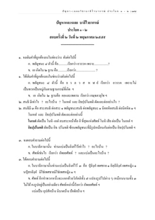 ปั ญ ห า - เ ฉ ล ย วิ ช า บ า ลี ไ ว บ า ก ร ณ์ ป ร ะ โ ย ค ๑ – ๒ | ๑๙๘
ปัญหาและเฉลย บาลีไวยากรณ์
ประโยค ๑ - ๒
สอบครั้งที่ ๒ วันที่ ๒ พฤษภาคม ๒๕๕๙
-----------------------------
๑. จงเติมคาที่ถูกต้องลงในช่องว่าง ดังต่อไปนี้
ก. พยัญชนะ ๘ ตัวนี้ คือ............เรียกว่า อวรรค เพราะ..................?
ข. เอ เกิดใน ๒ ฐาน คือ............เรียกว่า......................... ?
๑. ได้เติมคาที่ถูกต้องลงในช่องว่างดังต่อไปนี้
ก. พยัญชนะ ๘ ตัวนี้ คือ ย ร ล ว ส ห ฬ อ เรียกว่า อวรรค เพราะไม่
เป็นพวกเป็นหมู่กันตามฐานกรณ์ที่เกิด ฯ
ข. เอ เกิดใน ๒ ฐานคือ คอและเพดาน เรียกว่า กณฺฐตาลุโช ฯ
๒. สนธิ มีเท่าไร ? อะไรบ้าง ? โนเหต และ อิธปฺปโมทติ ตัดและต่ออย่างไร ?
๒. สนธิมี ๓ คือ สระสนธิ ต่อสระ ๑ พยัญชนะสนธิ ต่อพยัญชนะ ๑ นิคคหิตสนธิ ต่อนิคหิต ๑ ฯ
โนเหต และ อิธปฺปโมทติ ตัดและต่ออย่างนี้
โนเหตํ ตัดเป็น โนหิ–เอต ลบสระหน้าคือ อิ ที่สุดแห่งศัพท์โนหิ เสีย ต่อเป็น โนเหต ฯ
อิธปฺปโมทติ ตัดเป็น อิธ–ปโมทติ ซ้อนพยัญชนะที่มีรูปเหมือนกันต่อเป็น อิธปฺปโมทติ ฯ
๓. จงตอบคาถามต่อไปนี้
ก. ในบาลีภาษานั้น ท่านแบ่งเป็นลิงค์ไว้เท่าไร ? อะไรบ้าง ?
ข. ศัพท์เช่นไร เรียกว่า อัพยยศัพท์ ? และแบ่งเป็นอะไรบ้าง ?
๓. ได้ตอบคาถามต่อไปนี้
ก. ในบาลีภาษานั้นท่านแบ่งเป็นลิงค์ไว้ ๓ คือ ปุลิงฺค เพศชาย ๑ อิตฺถีลิงฺค เพศหญิง ๑
นปุสกลิงฺค มิใช่เพศชายมิใช่เพศหญิง ๑ ฯ
ข. ศัพท์ อีกจาพวกหนึ่งจะแจกด้วยวิภัตติทั้ง ๗ แปลงรูปไปต่าง ๆ เหมือนนามทั้ง ๓
ไม่ได้คงรูปอยู่เป็นอย่างเดียว ศัพท์เหล่านี้เรียกว่า อัพยยศัพท์ ฯ
แบ่งเป็น อุปสัคบ้าง นิบาตบ้าง ปัจจัยบ้าง ฯ
 