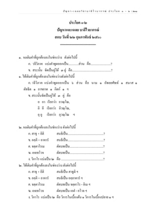 ปั ญ ห า - เ ฉ ล ย วิ ช า บ า ลี ไ ว บ า ก ร ณ์ ป ร ะ โ ย ค ๑ – ๒ | ๒๐๑
ประโยค ๑-๒
ปัญหาและเฉลย บาลีไวยากรณ์
สอบ วันที่ ๒๒ กุมภาพันธ์ ๒๕๖๐
-------------------------------
๑. จงเติมคาที่ถูกต้องลงในช่องว่าง ดังต่อไปนี้
ก. วจีวิภาค แบ่งคาพูดออกเป็น.............ส่วน คือ..........................?
ข. สระนั้น จัดเป็นคู่ได้ ๓ คู่ คือ..................................................?
๑. ได้เติมคาที่ถูกต้องลงในช่องว่างดังต่อไปนี้
ก. วจีวิภาค แบ่งคาพูดออกเป็น ๖ ส่วน คือ นาม ๑ อัพยยศัพท์ ๑ สมาส ๑
ตัทธิต ๑ อาขยาต ๑ กิตก์ ๑ ฯ
ข. สระนั้นจัดเป็นคู่ได้ ๓ คู่ คือ
อ อา เรียกว่า อวณฺโณ,
อิ อี เรียกว่า อิวณฺโณ,
อุ อู เรียกว่า อุวณฺโณ ฯ
๒. จงเติมคาที่ถูกต้องลงในช่องว่าง ดังต่อไปนี้
ก. สาธุ + อิติ สนธิเป็น..............................................?
ข. อคฺคิ + อาคาร สนธิเป็น..............................................?
ค. จตฺตาโรเม ตัดบทเป็น...........................................?
ฆ. เอตทโวจ ตัดบทเป็น...........................................?
ง. วิกาโร แบ่งเป็น ๒ คือ ......................................................?
๒. ได้เติมคาที่ถูกต้องลงในช่องว่าง ดังต่อไปนี้
ก. สาธุ + อิติ สนธิเป็น สาธูติ ฯ
ข. อคฺคิ + อาคาร สนธิเป็น อคฺยาคาร ฯ
ค. จตฺตาโรเม ตัดบทเป็น จตฺตาโร - อิเม ฯ
ฆ. เอตทโวจ ตัดบทเป็น เอต - อโวจ ฯ
ง. วิกาโร แบ่งเป็น ๒ คือ วิการในเบื้องต้น ๑ วิการในเบื้องปลาย ๑ ฯ
 