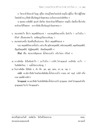 ปั ญ ห า - เ ฉ ล ย วิ ช า บ า ลี ไ ว บ า ก ร ณ์ ป ร ะ โ ย ค ๑ – ๒ | ๒๐๓
ก. วิชานาติ สีเลนาติ วิญฺญู (ผู้ใด) ย่อมรู้วิเศษโดยปกติ เหตุนั้น (ผู้นั้น) ชื่อว่าผู้รู้วิเศษ
โดยปกติ ลง รู ปัจจัย เป็นกัตตุรูป กัตตุสาธนะ ลงในอรรถแห่งตัสสีละ ฯ
ข. ทุกฺเขน รกฺขิยตีติ ทุรกฺข (จิตใด) อันเขารักษาได้โดยยาก เหตุนั้น (จิตนั้น) ชื่อว่าอัน
เขารักษาได้โดยยาก ลง ข ปัจจัย เป็นกัมมรูป กัมมสาธนะ ฯ
๖. สมาสเช่นไร ชื่อว่า พหุพพิหิสมาส ? และพหุพิหิสมาสนั้น มีเท่าไร ? อะไรบ้าง ?
ติโลก เป็นสมาสอะไร จงเขียนรูปวิเคราะห์มาดู ?
๖. สมาสอย่างหนึ่ง มีบทอื่นเป็นประธาน ชื่อว่า พหุพพิหิสมาส ฯ
และ พหุพพิหิสมาสนั้นมี ๖ อย่าง คือ ทุติยาพหุพพิหิ, ตติยาพหุพพิหิ, จตุตถีพหุพพิหิ,
ปัญจมีพหุพพิหิ, ฉัฏฐีพหุพพิหิ, สัตตมีพหุพพิหิ ฯ
ติโลกํ เป็น สมาหารทิคุสมาส ตั้งวิเคราะห์ว่า ตโย โลกา = ติโลก ฯ
๗. ภาวตัทธิต มีปัจจัยเท่าไร ? อะไรบ้าง ? กายิก, โสวณฺ ณมย ลงปัจจัย อะไร ?
ในตัทธิตไหน ? จงตั้งวิเคราะห์มาดู ?
๗. ในภาวตัทธิต มีปัจจัย ๖ ตัว คือ ตฺต, ณฺย, ตฺตน, ตา, ณ, กณฺ ฯ
กายิกํ ลง ณิก ปัจจัย ในตรัตยาทิตัทธิต ตั้งวิเคราะห์ว่า กาเยน กต กมฺม กายิก หรือ
กาเย วตฺตตีติ กายิก ฯ
โสวณฺณมยํ ลง มย ปัจจัย ในปกติตัทธิต ตั้งวิเคราะห์ว่า สุวณฺเณน ปกต โสวณฺณมย หรือ
สุวณฺณสฺส วิกาโร โสวณฺณมย ฯ
พระศรีสุธรรมโมลี สมจิตฺโต วัดโมลีโลกยาราม เฉลย.
สนามหลวงแผนกบาลี ตรวจแก้.
 