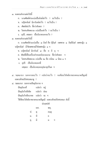 ปั ญ ห า - เ ฉ ล ย วิ ช า บ า ลี ไ ว บ า ก ร ณ์ ป ร ะ โ ย ค ๑ – ๒ | ๒๐๕
๓. จงตอบคาถามต่อไปนี้
ก. นามศัพท์ท่านแบ่งเป็นลิงค์เท่าไร ? อะไรบ้าง ?
ข. นปุสกลิงค์ มีการันต์เท่าไร ? อะไรบ้าง ?
ค. ศัพท์เช่นไร ชื่อว่าสังขยา ?
ฆ. วิเสสนสัพพนาม แบ่งเป็นเท่าไร ? อะไรบ้าง ?
ง. อุปริ, เสยฺยถา เป็นนิบาตบอกอะไร ?
๓. จงตอบคาถามต่อไปนี้
ก. นามศัพท์ท่านแบ่งเป็น ๓ ลิงค์ คือ ปุลิงฺค เพศชาย ๑ อิตฺถีลิงฺค เพศหญิง ๑
นปุสกลิงฺค มิใช่เพศชายมิใช่เพศหญิง ๑ ฯ
ข. นปุสกลิงค์ มีการันต์ ๓ คือ อ อิ อุ ฯ
ค. ศัพท์ที่เป็นเครื่องกาหนดนับนามนาม ชื่อว่าสังขยา ฯ
ฆ. วิเสสนสัพพนาม แบ่งเป็น ๒ คือ อนิยม ๑ นิยม ๑ ฯ
ง. อุปริ เป็นนิบาตบอกที่
เสยฺยถา เป็นนิบาตบอกอุปมาอุปไมย ฯ
๔. วตฺตมานา บอกกาลอะไร ? แปลว่าอะไร ? จงเขียนวิภัตติอาขยาตหมวดปัญจมี
เฉพาะฝ่ายปรัสสบทมาดู ?
๔. วตฺตมานา บอกกาลปัจจุบันกาล ฯ
ปัจจุบันแท้ แปลว่า อยู่
ปัจจุบันใกล้อดีต แปลว่า ย่อม
ปัจจุบันใกล้อนาคต แปลว่า จะ ฯ
ได้เขียนวิภัตติอาขยาตหมวดปัญจมี เฉพาะฝ่ายปรัสสบทมา ดังนี้
ปรสฺสปท
เอก. พหุ.
ป. ตุ อนฺตุ
ม. หิ ถ
อุ. มิ ม ฯ
 
