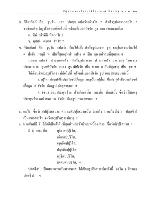 ปั ญ ห า - เ ฉ ล ย วิ ช า บ า ลี ไ ว บ า ก ร ณ์ ป ร ะ โ ย ค ๑ – ๒ | ๒๐๖
๕. กิริยากิตก์ คือ รุนฺโน และ ปมชฺช แปลว่าอย่างไร ? สาเร็จรูปมาจากอะไร ?
จงเขียนคาแปลรูปวิเคราะห์ต่อไปนี้ พร้อมทั้งบอกปัจจัย รูป และสาธนะมาด้วย
ก. หิต กโรตีติ หิตกฺกโร ?
ข. ทุสฺสติ เตนาติ โทโส ?
๕. กิริยากิตก์ คือ รุนฺโน แปลว่า ร้องไห้แล้ว สาเร็จรูปมาจาก รุทฺ ธาตุในความร้องไห้
ต ปัจจัย ธาตุมี ทฺ เป็นที่สุดอยู่หน้า แปลง ต เป็น นฺน แล้วลบที่สุดธาตุ ฯ
ปมชฺช แปลว่า ประมาทแล้ว สาเร็จรูปมาจาก ป บทหน้า มทฺ ธาตุ ในความ
ประมาท ลง ตูนาทิปัจจัย แปลง ตูนาทิปัจจัย เป็น ย เอา ย กับที่สุดธาตุ เป็น ชฺช ฯ
ได้เขียนคาแปลรูปวิเคราะห์ต่อไปนี้ พร้อมทั้งบอกปัจจัย รูป และสาธนะมาดังนี้
ก. (ผู้ใด) ย่อมทาซึ่งประโยชน์เกื้อกูล เหตุนั้น (ผู้นั้น) ชื่อว่า ผู้ทาซึ่งประโยชน์
เกื้อกูล อ ปัจจัย กัตตุรูป กัตตุสาธนะ ฯ
ข. (ชน) ย่อมประทุษร้าย ด้วยกิเลสนั้น เหตุนั้น กิเลสนั้น ชื่อว่าเป็นเหตุ
ประทุษร้าย (แห่งชน) ณ ปัจจัย กัตตุรูป กรณสาธนะ ฯ
๖. อะไร ชื่อว่า ตัปปุริสสมาส ? และตัปปุริสมาสนั้น มีเท่าไร ? อะไรบ้าง ? ปตฺตจีวร
เป็นสมาสอะไร จงเขียนรูปวิเคราะห์มาดู ?
๖. นามศัพท์มี อั วิภัตติเป็นต้นในที่สุดท่านย่อเข้าด้วยบทเบื้องปลาย ชื่อว่าตัปปุริสมาส ฯ
มี ๖ อย่าง คือ ทุติยาตปฺปุริโส,
ตติยาตปฺปุริโส,
จตุตฺถีตปฺปุริโส,
ปญฺจมีตปฺปุริโส,
ฉฏฺฐีตปฺปุริโส,
สตฺตมีตปฺปุริโส, ฯ
ปตฺตจีวรํ เป็นสมาหารทวันทวสมาส ได้เขียนรูปวิเคราะห์มาดังนี้ ปตฺโต จ จีวรญฺจ
ปตฺตจีวร ฯ
 