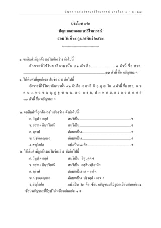ปั ญ ห า - เ ฉ ล ย วิ ช า บ า ลี ไ ว บ า ก ร ณ์ ป ร ะ โ ย ค ๑ – ๒ | ๒๐๘
ประโยค ๑-๒
ปัญหาและเฉลย บาลีไวยากรณ์
สอบ วันที่ ๑๑ กุมภาพันธ์ ๒๕๖๑
-------------------------------
๑. จงเติมคาที่ถูกต้องลงในช่องว่าง ต่อไปนี้
อักขระที่ใช้ในบาลีภาษานั้ น ๔๑ ตัว คือ........................ ๘ ตัวนี้ ชื่อ สระ,
.................................................................................................... ๓๓ ตัวนี้ ชื่อ พยัญชนะ ฯ
๑. ได้เติมคาที่ถูกต้องลงในช่องว่าง ต่อไปนี้
อักขระที่ใช้ในบาลีภาษานั้น ๔๑ ตัว คือ อ อา อิ อี อุ อู เอ โอ ๘ ตัวนี้ ชื่อ สระ, ก ข
ค ฆ ง, จ ฉ ช ฌ ญ, ฏ ฐ ฑ ฒ ณ, ต ถ ท ธ น, ป ผ พ ภ ม, ย ร ล ว ส ห ฬ อ
๓๓ ตัวนี้ ชื่อ พยัญชนะ ฯ
๒. จงเติมคาที่ถูกต้องลงในช่องว่าง ดังต่อไปนี้
ก. วิทูน + อคฺค สนธิเป็น................................................................ฯ
ข. ยสฺส + อินฺทฺริยานิ สนธิเป็น................................................................ฯ
ค. ตฺยาห ตัดบทเป็น..............................................................ฯ
ฆ. ปจฺจตฺตญฺเญว ตัดบทเป็น..............................................................ฯ
ง. สญฺโญโค แบ่งเป็น ๒ คือ.......................................................ฯ
๒. ได้เติมคาที่ถูกต้องลงในช่องว่าง ดังต่อไปนี้
ก. วิทูน + อคฺค สนธิเป็น วิทูนคฺค ฯ
ข. ยสฺส + อินฺทฺริยานิ สนธิเป็น ยสฺสินฺทฺริยานิฯ
ค. ตฺยาห ตัดบทเป็น เต + อห ฯ
ฆ. ปจฺจตฺตญฺเญว ตัดบทเป็น ปจฺจตฺต + เอว ฯ
ง. สญฺโญโค แบ่งเป็น ๒ คือ ซ้อนพยัญชนะที่มีรูปเหมือนกันอย่าง ๑
ซ้อนพยัญชนะที่มีรูปไม่เหมือนกันอย่าง ๑ ฯ
 