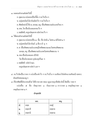 ปั ญ ห า - เ ฉ ล ย วิ ช า บ า ลี ไ ว บ า ก ร ณ์ ป ร ะ โ ย ค ๑ – ๒ | ๒๐๙
๓. จงตอบคาถามดังต่อไปนี้
ก. คุณนาม แบ่งออกเป็นกี่ชั้น ฯ อะไรบ้าง ฯ
ข. นปุงสกลิงค์มีการันต์เท่าไร ฯ อะไรบ้าง ฯ
ค. ศัพท์เหล่านี้ คือ ต, เอกจฺจ, อมุ เป็นสัพพนามประเภทไหน ฯ
ฆ. สเจ, วิย เป็นนิบาตบอกอะไร ฯ
ง. ฉพฺพีสติ, เอกูนปญฺญาส แปลว่าอะไร ฯ
๓. ได้ตอบคาถามดังต่อไปนี้
ก. คุณนาม แบ่งออกเป็น ๓ ชั้น คือ ปกติ ๑ วิเสส ๑ อติวิเสส ๑ ฯ
ข. นปุงสกลิงค์มีการันต์ ๓ คือ อ อิ อุ ฯ
ค. ต เป็นสัพพนามประเภทปุริสสัพพนามและวิเสสนสัพพนาม
เอกจฺจ, อมุ เป็นสัพพนามประเภทวิเสสนสัพพนาม ฯ
ฆ. สเจ เป็นนิบาตบอก ปริกัป
วิย เป็นนิบาตบอก อุปมาอุปไมย ฯ
ง. ฉพฺพีสติ แปลว่า ๒๖
เอกูนปญฺญาส แปลว่า ๔๙ ฯ
๔. อะไรจัดเป็นวาจก ฯ แบ่งเป็นเท่าไร ฯ อะไรบ้าง ฯ จงเขียนวิภัตติหมวดสัตตมี เฉพาะ
ฝ่ายปรัสสบทมาดู ฯ
๔. กิริยาศัพท์ที่ประกอบด้วย วิภัติ กาล บท วจนะ บุรุษ ธาตุ (ปัจจัย) ดังนี้ จัดเป็น วาจก ฯ
แบ่งเป็น ๕ คือ กัตตุวาจก ๑ กัมมวาจก ๑ ภาววาจก ๑ เหตุกัตตุวาจก ๑
เหตุกัมมวาจก ๑ ฯ
ปรสฺสปทํ
เอก. พหุ.
ป.
ม.
อุ.
เอยฺย
เอยฺยาสิ
เอยฺยามิ
เอยฺยุ
เอยฺยาถ
เอยฺยาม
 