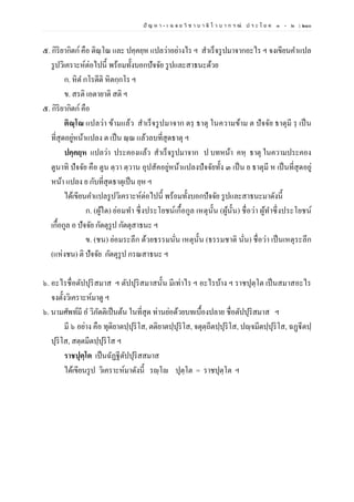 ปั ญ ห า - เ ฉ ล ย วิ ช า บ า ลี ไ ว บ า ก ร ณ์ ป ร ะ โ ย ค ๑ – ๒ | ๒๑๐
๕. กิริยากิตก์คือ ติณฺโณ และ ปคฺคยฺห แปลว่าอย่างไร ฯ สาเร็จรูปมาจากอะไร ฯ จงเขียนคาแปล
รูปวิเคราะห์ต่อไปนี้ พร้อมทั้งบอกปัจจัย รูปและสาธนะด้วย
ก. หิต กโรตีติ หิตกฺกโร ฯ
ข. สรติ เอตายาติ สติ ฯ
๕. กิริยากิตก์ คือ
ติณฺโณ แปลว่า ข้ามแล้ว สาเร็จรูปมาจาก ตรฺ ธาตุ ในความข้าม ต ปัจจัย ธาตุมี รฺ เป็น
ที่สุดอยู่หน้าแปลง ต เป็น ณฺณ แล้วลบที่สุดธาตุ ฯ
ปคฺคยฺห แปลว่า ประคองแล้ว สาเร็จรูปมาจาก ป บทหน้า คหฺ ธาตุ ในความประคอง
ตูนาทิ ปัจจัย คือ ตูน ตฺวา ตฺวาน อุปสัคอยู่หน้าแปลงปัจจัยทั้ง ๓ เป็น ย ธาตุมี ห เป็นที่สุดอยู่
หน้า แปลง ย กับที่สุดธาตุเป็น ยฺห ฯ
ได้เขียนคาแปลรูปวิเคราะห์ต่อไปนี้ พร้อมทั้งบอกปัจจัย รูปและสาธนะมาดังนี้
ก. (ผู้ใด) ย่อมทา ซึ่งประโยชน์เกื้อกูล เหตุนั้น (ผู้นั้น) ชื่อว่า ผู้ทาซึ่งประโยชน์
เกื้อกูล อ ปัจจัย กัตตุรูป กัตตุสาธนะ ฯ
ข. (ชน) ย่อมระลึก ด้วยธรรมนั่น เหตุนั้น (ธรรมชาติ นั่น) ชื่อว่า เป็นเหตุระลึก
(แห่งชน) ติ ปัจจัย กัตตุรูป กรณสาธนะ ฯ
๖. อะไรชื่อตัปปุริสมาส ฯ ตัปปุริสมาสนั้น มีเท่าไร ฯ อะไรบ้าง ฯ ราชปุตฺโต เป็นสมาสอะไร
จงตั้งวิเคราะห์มาดู ฯ
๖. นามศัพท์มี อ วิภัตติเป็นต้น ในที่สุด ท่านย่อด้วยบทเบื้องปลาย ชื่อตัปปุริสมาส ฯ
มี ๖ อย่าง คือ ทุติยาตปฺปุริโส, ตติยาตปฺปุริโส, จตุตฺถีตปฺปุริโส, ปญฺจมีตปฺปุริโส, ฉฏฺฐีตปฺ
ปุริโส, สตฺตมีตปฺปุริโส ฯ
ราชปุตฺโต เป็นฉัฏฐีตัปปุริสสมาส
ได้เขียนรูป วิเคราะห์มาดังนี้ รญฺโญ ปุตฺโต = ราชปุตฺโต ฯ
 