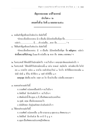 ปั ญ ห า - เ ฉ ล ย วิ ช า บ า ลี ไ ว บ า ก ร ณ์ ป ร ะ โ ย ค ๑ – ๒ | ๒๑๒
ปัญหาและเฉลย บาลีไวยากรณ์
ประโยค ๑ - ๒
สอบครั้งที่ ๒ วันที่ ๑๑ เมษายน ๒๕๖๑
---------------------------------------
๑. จงเติมคาที่ถูกต้องลงในช่องว่าง ดังต่อไปนี้
“อักขระที่เหลือจากสระ มี ก เป็นต้น มีนิคคหิตเป็นที่สุด ชื่อ....................................
แปลว่า........................... มี........ตัว แบ่งเป็น.....พวก คือ....................” ฯ
๑. ได้เติมคาที่ถูกต้องลงในช่องว่าง ดังต่อไปนี้
“อักขระที่เหลือจากสระ มี ก เป็นต้น มีนิคคหิตเป็นที่สุด ชื่อ พยัญชนะ แปลว่า
ทําเนื้อความให้ปรากฏ มี ๓๓ ตัว แบ่งเป็น ๒ พวก คือ วรรค ๑ อวรรค ๑” ฯ
๒. ในสระสนธิ ได้สนธิกิริโยปกรณ์เท่าไร ฯ อะไรบ้าง ฯ อถขฺวสฺส ตัดและต่ออย่างไร ฯ
๒. ในสระสนธิ ได้สนธิกิริโยปกรณ์ครบทั้ง ๘ อย่าง ขาดแต่ สญฺโญโค อย่างเดียว คือ โลโป
ลบ ๑ อาเทโส แปลง ๑ อาคโม ลงตัวอักษรใหม่ ๑ วิกาโร ทาให้ผิดจากของเดิม ๑
ปกติ ปกติ ๑ ทีโฆ ทาให้ยาว ๑ รสฺส ทาให้สั้น ๑ ฯ
อถขฺวสฺส ตัดเป็น อถโข - อสฺส เอา โอ ที่ อถโข เป็น ว ต่อเป็น อถขฺวสฺส ฯ
๓. จงตอบคาถามต่อไปนี้
ก. นามศัพท์ แบ่งออกเป็นเท่าไร ฯ อะไรบ้าง ฯ
ข. อิตถีลิงค์ มีการันต์เท่าไร ฯ อะไรบ้าง ฯ
ค. ศัพท์เหล่านี้ คือ ตุมฺห, ย, กึ, เป็นสัพพนามประเภทไหน
ฆ. อุทฺธ, ตคฺฆ เป็นนิบาตบอกอะไร
ง. ปกติสังขยา กับปูรณสังขยา ต่างกันอย่างไร ฯ
๓. ได้ตอบคาถามต่อไปนี้
ก. นามศัพท์ แบ่งออกเป็น ๓ คือ นามนาม ๑ คุณนาม ๑ สัพพนาม ๑ ฯ
ข. อิตถีลิงค์ มีการันต์ ๕ คือ อา อิ อี อุ อู ฯ
ค. ตุมฺห เป็นสัพพนามประเภทปุริสสัพนาม
 