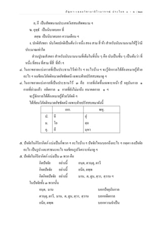 ปั ญ ห า - เ ฉ ล ย วิ ช า บ า ลี ไ ว บ า ก ร ณ์ ป ร ะ โ ย ค ๑ – ๒ | ๒๑๓
ย, กึ เป็นสัพพนามประเภทวิเสสนสัพพนาม ฯ
ฆ. อุทฺธ เป็นนิบาตบอก ที่
ตคฺฆ เป็นนิบาตบอก ความเตือน ฯ
ง. ปกติสังขยา นับโดยปกติเป็นต้นว่า หนึ่ง สอง สาม สี่ ห้า สาหรับนับนามนามให้รู้ว่ามี
ประมาณเท่าใด
ส่วนปูรณสังขยา สาหรับนับนามนามที่เต็มในที่นั้น ๆ คือ นับเป็นชั้น ๆ เป็นต้นว่า ที่
หนึ่ง ที่สอง ที่สาม ที่สี่ ที่ห้า ฯ
๔. ในอาขยาตแบ่งกาลที่เป็นประธานไว้เท่าไร ฯ อะไรบ้าง ฯ จะรู้จักกาลได้ต้องหมายรู้ด้วย
อะไร ฯ จงเขียนวิภัตติหมวดอัชชัตตนี เฉพาะฝ่ายปรัสสบทมาดู ฯ
๔. ในอาขยาตแบ่งกาลที่เป็นประธานไว้ ๓ คือ กาลที่เกิดขึ้นเฉพาะหน้า ปั จจุบันกาล ๑
กาลที่ล่วงแล้ว อดีตกาล ๑ กาลที่ยังไม่มาถึง อนาคตกาล ๑ ฯ
จะรู้จักกาลได้ต้องหมายรู้ด้วยวิภัตติ ฯ
ได้เขียนวิภัตติหมวดอัชชัตตนี เฉพาะฝ่ายปรัสสบทมาดังนี้
เอก. พหุ.
ป.
ม.
อุ.
อี
โอ
อึ
อุ
ตฺถ
มฺหา
๕. ปัจจัยในกิริยากิตก์ แบ่งเป็นกี่พวก ฯ อะไรบ้าง ฯ ปัจจัยไหนบอกถึงอะไร ฯ กตฺตา ลงปัจจัย
อะไร เป็นรูป และสาธนะอะไร จงเขียนรูปวิเคราะห์มาดู ฯ
๕. ปัจจัยในกิริยากิตก์ แบ่งเป็น ๓ พวก คือ
กิตปัจจัย อย่างนี้ อนฺต, ตวนฺตุ, ตาวี
กิจจปัจจัย อย่างนี้ อนีย, ตพฺพ
กิตกิจจปัจจัย อย่างนี้ มาน, ต, ตูน, ตฺวา, ตฺวาน ฯ
ในปัจจัยทั้ง ๓ พวกนั้น
อนฺต, มาน บอกปัจจุบันกาล
ตวนฺตุ, ตาวี, มาน, ต, ตูน, ตฺวา, ตฺวาน บอกอดีตกาล
อนีย, ตพฺพ บอกความจาเป็น
 