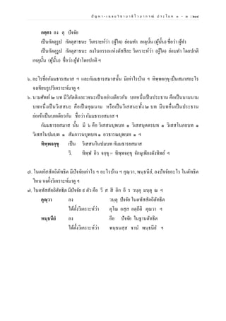 ปั ญ ห า - เ ฉ ล ย วิ ช า บ า ลี ไ ว บ า ก ร ณ์ ป ร ะ โ ย ค ๑ – ๒ | ๒๑๔
กตฺตา ลง ตุ ปัจจัย
เป็นกัตตุรูป กัตตุสาธนะ วิเคราะห์ว่า (ผู้ใด) ย่อมทา เหตุนั้น (ผู้นั้น) ชื่อว่า ผู้ทา
เป็นกัตตุรูป กัตตุสาธนะ ลงในอรรถแห่งตัสสีละ วิเคราะห์ว่า (ผู้ใด) ย่อมทา โดยปกติ
เหตุนั้น (ผู้นั้น) ชื่อว่า ผู้ทาโดยปกติ ฯ
๖. อะไรชื่อกัมมธารสมาส ฯ และกัมมธารสมาสนั้น มีเท่าไรบ้าง ฯ ทิพฺพจกฺขุ เป็นสมาสอะไร
จงเขียนรูปวิเคราะห์มาดู ฯ
๖. นามศัพท์ ๒ บท มีวิภัตติและวจนะเป็นอย่างเดียวกัน บทหนึ่งเป็นประธาน คือเป็นนามนาม
บทหนึ่งเป็นวิเสสนะ คือเป็นคุณนาม หรือเป็นวิเสสนะทั้ง ๒ บท มีบทอื่นเป็นประธาน
ย่อเข้าเป็นบทเดียวกัน ชื่อว่า กัมมธารยสมาส ฯ
กัมมธารยสมาส นั้น มี ๖ คือ วิเสสนบุพบท ๑ วิเสสนุตตรบท ๑ วิเสสโนภยบท ๑
วิเสสโนปมบท ๑ สัมภาวนบุพบท ๑ อวธารณบุพบท ๑ ฯ
ทิพฺพจกฺขุ เป็น วิเสสนโนปมบท กัมมธารยสมาส
วิ. ทิพฺพ อิว จกฺขุ = ทิพฺพจกฺขุ จักษุเพียงดังทิพย์ ฯ
๗. ในตทัสสัตถิตัทธิต มีปัจจัยเท่าไร ฯ อะไรบ้าง ฯ คุณฺวา, พนฺธนีย, ลงปัจจัยอะไร ในตัทธิต
ไหน จงตั้งวิเคราะห์มาดู ฯ
๗. ในตทัสสัตถิตัทธิต มีปัจจัย ๙ ตัว คือ วี ส สี อิก อี ร วนฺตุ มนฺตุ ณ ฯ
คุณฺวา ลง วนฺตุ ปัจจัย ในตทัสสัตถิตัทธิต
ได้ตั้งวิเคราะห์ว่า คุโณ อสฺส อตฺถีติ คุณวา ฯ
พนฺธนียํ ลง อีย ปัจจัย ในฐานตัทธิต
ได้ตั้งวิเคราะห์ว่า พนฺธนสฺส ฐาน พนฺธนีย ฯ
 