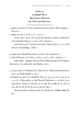 ปั ญ ห า - เ ฉ ล ย วิ ช า บ า ลี ไ ว บ า ก ร ณ์ ป ร ะ โ ย ค ๑ – ๒ | ๑๙
ประโยค ๑-๒
และเปรียญตรี ปีที่ ๑-๒
ปัญหาและเฉลย บาลีไวยากรณ์
สอบ วันที่ ๒๘ กุมภาพันธ์ ๒๕๑๖
-------------------------------------------------
๑. พยัญชนะอวรรมีเท่าไร อะไรบ้าง นิคคหิตและอนุสารแปลว่าอย่างไร ใช้ต่างจากพยัญชนะ
อื่นอย่างไร ฯ
๑. พยัญชนะอวรรคมี ๘ ตัว คือ ย ร ล ว ส ห ฬ ฯ
นิคคหิต แปลว่า กดสระ หรือ กรณ์ คืออวัยวะที่ทาเสียง เวลาเมื่อจะว่าไม่ต้องอ้าปาก
เกินกว่าปกติเหมือนว่าทีฆะสระ ฯ อนุสาร แปลว่า ไปตามสระ ฯ
นิคคหิตหรืออนุสารนี้ ไม่อาศัยสระอื่นออกเสียง ใช้เฉพาะหลังสระ อ อิ อุ เท่านั้น
เหมือนคาว่า อหํ อกาสึ เสตุ เป็นต้น ฯ
๒. พยัญชนะสนธิ ได้สนธิกิริโยปกรณ์เท่าไร อะไรบ้าง เอวสา ตัดต่ออย่างไร ฯ
๒. ได้สนธกิริโยปกรณ์ ๕ คือ โลโป ๑ อาเทโส ๑ อาคโม ๑ ปกติ ๑ สญฺโญโค ๑ ฯ
เอวํสา ตัดเป็น เอวํ-อสฺสา เมื่อลบสระเบื้องปลายที่มีนิคคหิตอยู่หน้าแล้ว ถ้าพยัญชนะ
ซ้อนเรียงกัน ๒ ตัว ลบเสียตัวหนึ่ง ต่อกันได้รูปเป็น เอวสา ฯ
๓. มโนคณะ คืออะไร ได้แก่ศัพท์อะไรบ้าง มีวิธีแจกอย่างไร เมื่อเข้าสมาสแล้วนิยมทาอย่างไร
จงแจก มาตุ ศัพท์ด้วยวิภัตติทั้ง ๗ มาดู ฯ
๓.คือหมู่ศัพท์ ๑๒ ศัพท์ มี มน ศัพท์เป็นต้น ได้แก่ มน อย อุร เจต ตป ตม เตช ปย ยส
วจ วย สิร ฯ มีวิธีแจกเหมือน มน ศัพท์ วิธีแจกนั้นก็ไม่ผิดกับแบบ อ. การันต์ใน ปุ และ
นปุสกลิงค์นัก แปลกอยู่ ๕ วิภัตติ คือ นา กับ สฺมา เป็น อา, สมึ เป็น อิ, แล้วลง ส
อาคม เป็น สา เป็น โส เป็น สิ และเอา อํ เป็น โอ ได้บ้าง ฯ
เมื่อเข้าสมาสแล้วเอาสระที่สุดของตนเป็น โอ ได้เหมือนคาว่า มโนคโณ อโยมยํ เป็น
ต้น ฯ
 