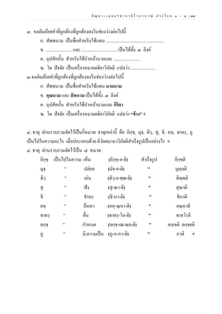 ปั ญ ห า - เ ฉ ล ย วิ ช า บ า ลี ไ ว บ า ก ร ณ์ ป ร ะ โ ย ค ๑ – ๒ | ๔๙
๓. จงเติมถ้อยคาที่ถูกต้องที่ถูกต้องลงในช่องว่างต่อไปนี้
ก. สัพพนาม เป็นชื่อสาหรับใช้แทน .....................................................
ข. ....................... และ ................................ เป็นได้ทั้ง ๓ ลิงค์
ค. อุปสัคนั้น สาหรับใช้นาหน้านามและ ........................
ฆ. โต ปัจจัย เป็นเครื่องหมายตติยาวิภัตติ แปลว่า.......................
๓.จงเติมถ้อยคาที่ถูกต้องที่ถูกต้องลงในช่องว่างต่อไปนี้
ก. สัพพนาม เป็นชื่อสาหรับใช้แทน นามนาม
ข. คุณนาม และ สัพนาม เป็นได้ทั้ง ๓ ลิงค์
ค. อุปสัคนั้น สาหรับใช้นาหน้านามและ กิริยา
ฆ. โต ปัจจัย เป็นเครื่องหมายตติยาวิภัตติ แปลว่า “ข้าง” ฯ
๔. ธาตุ ท่านรวบรวมจัดไว้เป็นกี่หมวด ธาตุเหล่านี้ คือ อิกฺขฺ, มุจฺ, ทิวฺ, สุ, ชิ, คหฺ, ชาครฺ, ภู
เป็นไปในความอะไร เมื่อประกอบด้วย ติวัตตมานาวิภัตติสาเร็จรูปเป็นอย่างไร ฯ
๔. ธาตุ ท่านรวบรวมจัดไว้เป็น ๘ หมวด
อิกฺขฺ เป็นไปในความ เห็น (อิกฺขฺ-อ-ติ) สาเร็จรูป อิกฺขติ
มุจฺ ” ปล่อย (มจ-อ-ติ) ” มุญฺจติ
ทิวฺ ” เล่น (ทิวฺ-ย-พฺพ-ติ) ” ทิพฺพติ
สุ ” ฟัง (สุ-ณา-ติ) ” สุณาติ
ชิ ” ชานะ (ชิ-นา-ติ) ” ชินาติ
คหฺ ” ถือเอา (คหฺ-ณฺหา-ติ) ” คณฺหาติ
ชาครฺ ” ตื่น (ชาครฺ-โอ-ติ) ” ชาคโรติ
ลกฺขฺ ” กาหนด (ลกฺขฺ-เณ-ณย-ติ) ” ลกฺเขติ ลกฺขยติ
ภู ” มี,ความเป็น (ภู-อ-ภว-ติ) ” ภวติ ฯ
 