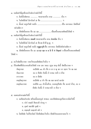 ปั ญ ห า - เ ฉ ล ย วิ ช า บ า ลี ไ ว บ า ก ร ณ์ ป ร ะ โ ย ค ๑ – ๒ | ๕๓
๓. จงเติมคาที่ถูกต้องลงในช่องว่างต่อไปนี้
ก. ลิงค์นั้นจัดตาม ............... ของภาษาบ้าง ตาม ................ บ้าง ฯ
ข. ในอิตถีลิงค์ มีการันต์ ๕ คือ ............................................... ฯ
ค. ตั้งแต่ เอกูนวีสติ จนถึง .................................................... เป็น เอกวจนะ อิตถีลิงค์
อย่างเดียว ฯ
ฆ. ปัจจัยทั้งหลาย คือ ตฺร ตฺถ .......................... เป็นเครื่องหมายสัตตมีวิภัตติ ฯ
๓. จงเติมคาที่ถูกต้องลงในช่องว่างต่อไปนี้
ก. ลิงค์นั้นจัดตาม สมมติ ของภาษาบ้าง ตาม กําเหนิด บ้าง ฯ
ข. ในอิตถีลิงค์ มีการันต์ ๕ คือ อา อิ อี อุ อู ฯ
ค. ตั้งแต่ เอกูนวีสติ จนถึง อฏฺฐนวุติ เป็น เอกวจนะ อิตถีลิงค์อย่างเดียว ฯ
ฆ. ปัจจัยทั้งหลาย คือ ตฺร ตฺถ ตฺร ตฺถ ห ธ ธิ หึ หํ หิญฺจนํ ว เป็นเครื่องหมายสัตตมี
วิภัตติ ฯ
๔. อะไรจัดเป็นวาจก วาจกไหนลงปัจจัยอะไรบ้าง ฯ
๔. กิริยาศัพท์ที่ประกอบด้วยวิภัตติ กาล บท วจนะ บุรุษ ธาตุ ดังนี้ จัดเป็นวาจก ฯ
กัตตุวาจก ลงปัจจัย ๑๐ ตัว คือ อ เอ ย ณุ ณา นา ณฺหา โอ เณ ณย
กัมมวาจก ลง ย ปัจจัย กับทั้ง อิ อาคม หน้า ย ด้วย
ภาววาจก ลง ย ปัจจัย
เหตุกัตตุวาจก ลงปัจจัย ๔ ตัว คือ เณ ณย ณาเป ณาปย
เหตุกัมมวาจก ลงปัจัย ๑๐ ตัวนั้นด้วย, ลงเหตุปัจจัย คือ ณาเป ด้วย, ลง ย
ปัจจัย กับทั้ง อิ อาคม หน้า ย ด้วย ฯ
๕. จงตอบคาถามต่อไปนี้
ก. จงเขียนคาแปล พร้อมทั้งบอกรูป สาธนะ และปัจจัยของรูปวิเคราะห์ต่อไปนี้
ก. ปาร คจฺฉติ สีเลนาติ ปารคู ฯ
ข. อุทก ทธาตีติ อุทธิ ฯ
ค. คจฺฉนฺติ เอตฺถาติ คติ ฯ
ข. กิตปัจจัย ในกิริยากิตก์ คือปัจจัยอะไรบ้าง ปัจจัยไหนบอกกาลอะไร ฯ
 