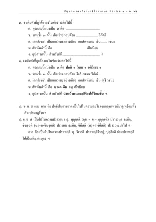 ปั ญ ห า - เ ฉ ล ย วิ ช า บ า ลี ไ ว บ า ก ร ณ์ ป ร ะ โ ย ค ๑ – ๒ | ๕๗
๓. จงเติมคาที่ถูกต้องลงในช่องว่างต่อไปนี้
ก. คุณนามนี้แบ่งเป็น ๓ คือ ............................................
ข. นามทั้ง ๓ นั้น ต้องประกอบด้วย ............................. วิภัตติ
ค. เอกสังขยา เป็นเอกวจนะอย่างเดียว เอกสัพพนาม เป็น ....... วจนะ
ฆ. ศัพท์เหล่านี้ คือ ........................................... เป็นนิยม
ง. อุปสรรคนั้น สาหรับใช้................................................ ฯ
๓. จงเติมคาที่ถูกต้องลงในช่องว่างต่อไปนี้
ก. คุณนามนี้แบ่งเป็น ๓ คือ ปกติ ๑ วิเสส ๑ อติวิเสส ๑
ข. นามทั้ง ๓ นั้น ต้องประกอบด้วย ลิงค์ วจนะ วิภัตติ
ค. เอกสังขยา เป็นเอกวจนะอย่างเดียว เอกสัพพนาม เป็น ทฺวิ วจนะ
ฆ. ศัพท์เหล่านี้ คือ ต เอต อิม อมุ เป็นนิยม
ง. อุปสรรคนั้น สาหรับใช้ นําหน้านามและกิริยาให้วิเศษขึ้น ฯ
๔. ข ฉ ส และ อาย อิย ปัจจัยในอาขยาต เป็นไปในความอะไร จงยกอุทาหรณ์มาดู พร้อมทั้ง
คาแปลมาดูด้วย ฯ
๔. ข ฉ ส เป็นไปในความปรารถนา อุ. พุภุกฺขติ (ภุช + ข - พุภุกฺขติ) ปรารถนา จะกิน,
ชิฆจฺฉติ (ฆสฺ+ฉ-ชิฆจฺฉติ) ปรารถนาจะกิน, ชิคึสติ (หรฺ+ส-ชิคึสติ) ปรารถจะนาไป ฯ
อาย อิย เป็นไปในความประพฤติ อุ. จิรายติ ประพฤติช้าอยู่, ปุตฺติยติ ย่อมประพฤติ
ให้เป็นเพียงดังบุตร ฯ
 