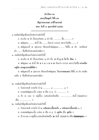 ปั ญ ห า - เ ฉ ล ย วิ ช า บ า ลี ไ ว บ า ก ร ณ์ ป ร ะ โ ย ค ๑ – ๒ | ๖๐
ประโยค ๑-๒
และเปรียญตรี ปีที่ ๑-๒
ปัญหาและเฉลย บาลีไวยากรณ์
สอบ วันที่ ๘ กุมภาพันธ์ ๒๕๒๖
--------------------------------------------------------
๑. จงเติมคาที่ถูกต้องลงในช่องว่างต่อไปนี้
ก. สระอีก ๕ ตัว อื่นจากรัสสะ ๓ ตัว คือ .............. ชื่อ .............. ฯ
ข. พยัญชนะ ........... ตัวนี้ คือ .......... เรียกว่า อวรรค เพราะไม่เป็น ......... ฯ
ค. พยัญชนะที่ ๕ สุดวรรค ซ้อนหน้าพยัญชนะ .......... ได้ทั้ง ๕ ตัว ยกเสียแต่
ตัว .......... ซึ่งเป็นตัวสะกดอย่างเดียว ฯ
๑. จงเติมคาที่ถูกต้องลงในช่องว่างต่อไปนี้
ก. สระอีก ๕ ตัว อื่นจากรัสสะ ๓ ตัว คือ อา อี อู เอ โอ ชื่อ ทีฆะ ฯ
ข. พยัญชนะ ๘ ตัวนี้ คือ ย ร ล ว ส ห ฬ เรียกว่า อวรรค เพราะไม่เป็น พวกเป็น
หมู่กัน ตามฐานกรณ์ที่เกิด ฯ
ค. พยัญชนะที่ ๕ สุดวรรค ซ้อนหน้าพยัญชนะ ในวรรคของตน ได้ทั้ง ๕ ตัว ยกเสีย
แต่ตัว ง ซึ่งเป็นตัวสะกดอย่างเดียว
๒. จงเติมคาที่ถูกต้องลงในช่องว่างต่อไปนี้
ก. ในสระสนธิ อาเทโส มี ๒ .............. ๑ .................... ๑ ฯ
ข. อาเทสพยัญชนะนั้น แปลง ท เป็น ต อุ. ว่า .................. ฯ
ค. ถ้า เอ และ ห อยู่เบื้อง แปลงนิคคหิตเป็น ..................... ดังนี้ ปจฺจตฺต-เอว
เป็น ....................... ฯ
๒. จงเติมคาที่ถูกต้องลงในช่องว่างต่อไปนี้
ก. ในสระสนธิ อาเทโส มี ๒ แปลงสระเบื้องหน้า ๑ แปลงสระเบื้องหลัง ๑ ฯ
ข. อาเทสพยัญชนะนั้น แปลง ท เป็น ต อุ. ว่า สุคโท เป็น สุคโต ฯ
ค. ถ้า เอ และ ห อยู่เบื้อง แปลงนิคคหิตเป็น ญ ดังนี้ ปจฺจตฺต-เอว เป็น ปจฺจตฺตญฺเญว ฯ
 