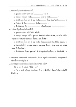 ปั ญ ห า - เ ฉ ล ย วิ ช า บ า ลี ไ ว บ า ก ร ณ์ ป ร ะ โ ย ค ๑ – ๒ | ๖๑
๓. จงเติมคาที่ถูกต้องลงในช่องต่อไปนี้
ก. คุณนามและสัพนามเป็นได้ทั้ ......................... ลิงค์ ฯ
ข. ภควนฺตา ภควนฺเต ใช้เป็น ..................... ภควนฺโต ใช้เป็น ................ ฯ
ค. ปกติสังขยา ตั้งแต่ เอก ถึง จตุ จัดเป็น ................ ตั้งแต่ ปญฺจ ไปเป็น ................ ฯ
ฆ. ศัพท์เหล่านี้ คือ ย .................... กึ เป็น .................. ฯ
ง. ปัจจัยทั้งหลาย คือ ................................ เป็นเครื่องหมาย ............................... ฯ
๓. จงเติมคาที่ถูกต้องลงในช่องต่อไปนี้
ก. คุณนามและสัพนามเป็นได้ทั้ง ๓ ลิงค์ ฯ
ข. ภควนฺตา ภควนฺเต ใช้เป็น ทฺวิวจนะ สําหรับกล่าวถึงคน ๒ คน, ภควนฺโต ใช้เป็น
พหุวจนะ สําหรับกล่าวถึงคนมาก ตั้งแต่ ๓ คน ขึ้นไป ฯ
ค. ปกติสังขยา ตั้งแต่ เอก ถึง จตุ จัดเป็น สัพพนาม ตั้งแต่ ปญฺจ ไปเป็น คุณนาม ฯ
ฆ. ศัพท์เหล่านี้ คือ ย อญฺญ อญฺญตร อญฺญตม ปร อปร กตร กตม เอก เอกจฺจ
สพฺพ กึ เป็น อนิยม ฯ
ง. ปัจจัยทั้งหลาย คือ ตฺร ตฺถ ห ธ ธิ หึ หํ หิญฺจนํ ว เป็นเครื่องหมาย สัตตมีวิภัตติ ฯ
๔. กาลาติปตฺติ บอกกาลอะไร แปลว่าอย่างไร ถ้ามี อ อยู่หน้า แปลว่าอย่างไร จงยกอุทาหรณ์
พร้อมทั้งแปลมาให้ดูด้วย ฯ
๔.กาลาติปตฺติ บอกอนาคตกาลแห่งอดีต แปลว่า ”จัก – แล้ว”
ถ้ามี อ อยู่หน้า แปลว่า ”จักได้ – แล้ว”
อุ. โส เจ ยาน ลภิสฺสา อคจฺฉิสฺสา ถ้าว่า เขาจักได้แล้ว ซึ่งยานไซร้ (เขา) จักได้
ไปแล้ว” ฯ
 