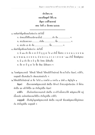 ปั ญ ห า - เ ฉ ล ย วิ ช า บ า ลี ไ ว บ า ก ร ณ์ ป ร ะ โ ย ค ๑ – ๒ | ๘๕
ประโยค ๑-๒
และเปรียญตรี ปีที่ ๑-๒
ปัญหา บาลีไวยากรณ์
สอบ วันที่ ๓ มีนาคม ๒๕๓๒
--------------------------------------------------------
๑. จงเติมคาที่ถูกต้องลงในช่องว่าง ต่อไปนี้
ก. อักขระที่ใช้ในบาลีภาษานั้นมี .................... ตัว คือ ........................ ฯ
ข. สระมีมาตราเบา .............. ตัวคือ ...................... ชื่อ .......................... ฯ
ค. สระอีก ๕ ตัว คือ .............................. ชื่อ ...................... ฯ
๑. เติมคาที่ถูกต้องลงในช่องว่าง ต่อไปนี้
ก. มี ๔๑ ตัว คือ อ อา อิ อี อุ อู เอ โอ ๘ ตัวนี้ ชื่อสระ ก ข ค ฆ ง, จ ฉ ช ฌ
ญ, ฐ ฑ ฒ ณ, ต ถ ท ธ น, ป ผ พ ภ ม, ย ร ล ว ส ห ฬ ’ ๓๓ ตัวนี้ ชื่อพยัญชนะ
ข. มี ๓ ตัว คือ อ อิ อุ ชื่อ รัสสะ มีเสียงสั้น
ค. คือ อา อี อู เอ โอ ชื่อ ทีฆะ มีเสียงยาว ฯ
๒. ในพยัญชนะสนธิ ได้สนธิ ได้สนธิ ได้สนธิกิริโยปกรณ์ คือ อะไรบ้าง อิจฺเจว, อวสิโร,
จาตุทฺทสี เป็นสนธิอะไร ตัดและต่ออย่างไร ฯ
๒.ได้สนธิกิริยโยปกรณ์ ๕ คือ โลโป ๑ อาเทโส ๑ อาคโม ๑ ปกติ ๑ สัญโญโค ๑
อิจฺเจวํ เป็นอาเทสพยัญชนะสนธิ ตัดเป็น อิติ-เอว ถ้าสระอยู่หลังแปลง ติ ที่ท่าน
ทาเป็น ตฺย แล้วให้เป็น จฺจ สาเร็จรูปเป็น อิจฺเจว
อวํสิโร เป็นนิคคหิตอาคมสนธิ ตัดเป็น อว-สิโรเมื่อสระก็ดี พยัญชนะก็ดี อยู่
เบื้องหลัง ลงนิคคหิตอาคมได้บ้าง สาเร็จรูปเป็น อวสิโร
จาตุทฺทสี เป็นสัญโญคพยัญชนะสนธิ ตัดเป็น จาตุ-ทสี ซ้อนพยัญชนะที่มีรูปเสมอ
กัน สาเร็จรูปเป็น จาตุทฺทสี ฯ
 