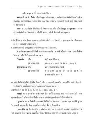 ปั ญ ห า - เ ฉ ล ย วิ ช า บ า ลี ไ ว บ า ก ร ณ์ ป ร ะ โ ย ค ๑ – ๒ | ๙๑
อนีย, ตพฺต ๒ นี้ บอกความจาเป็น ฯ
ธมฺมวาที ลง ณี ปัจจัย เป็นกัตตุรูป กัตตุสาธนะ ลงในอรรถแห่งตัสสีละหรือเป็น
สมาสรูป ตัสสีลสาธนะ วิเคราะห์ว่า ธมฺม วทติ สีเลนาติ ธมฺมวาที, ธมฺม วตฺตุ สีลมสฺมาติ
วา ธมฺมวาที ฯ
กตฺตา ลง ตุ ปัจจัย เป็นกัตตุรูป กัตตุสาธนะ หรือ เป็นกัตตุรูป กัตตุสาธนะ ลงใน
อรรถแห่งตัสสีละ วิเคราะห์ว่า กโรตีติ กตฺตา, กโรติ สีเลนาติ วา กตฺตา ฯ
๖.ตัปปุริสมาส กับ กัมมธารยสมาส แปลกันอย่างไร ฯ ขีณาสโว, สุวณฺณวณฺโณ เป็นสมาส
อะไร จงเขียนรูปวิเคราะห์มาดู ฯ
๖. แปลกันอย่างนี้ ตัปปุริสสมาสมีวิภัตติและวจนะไม่เสมอกัน
ส่วนกัมมธารยสมาสมีวิภัตติ และวจนะเสมอกัน บทหนึ่งเป็นประธาน บทหนึ่งเป็น
วิเสสนะ หรือเป็นวิเสสนะทั้ง ๒ บท ฯ
ขีณาสโว เป็น ฉัฏฐีพหุพพิหิสมาส
รูปวิเคราะห์ว่า ขีณา อาสวา ยสฺส โส ขีณาสโว ภิกฺขุ ฯ
สุวณฺณวณฺโณ เป็น ฉัฏฐีอุปมาพหุพพิหิสมาส
รูปวิเคราะห์ว่า สุวณฺ ณสฺ ส วณฺ โณ อิว วณฺ โณ ยสฺ ส โส
สุวณฺณวณฺโณ ภควา ฯ
๗. ตทัสสัตถิตัทธิตมีปัจจัยกี่ตัว คืออะไรบ้าง ฯ กาสาว, สุเมธโส, ทสฺสนีโย ลงปัจจัยอะไร
ในตัทธิตไหนจงตั้งวิเคราะห์พร้อมทั้งเขียนคาแปลมาดูด้วย ฯ
๗.มีปัจจัย ๙ ตัว คือ วี, ส, สี, อิก, อี, ร, วนฺตุ, มนฺตุ, ณ ฯ
กาสาวํ ลง ณ ปัจจัยในราคาทิตัทธิต วิเคราะห์ว่า กสาเวน รตฺต วตฺถ กาสาว ผ้า (อัน
บุคคล) ย้อมแล้ว ด้วยรสฝาด ชื่อว่า กาสาวะ (ผ้าอันบุคคลย้อมแล้วด้วยรสฝาด) ฯ
สุเมธโส ลง ส ปัจจัยในราคาตทัสสัตถิตัทธิต วิเคราะห์ว่า สุเมธา อสฺส อตฺถีติ สุเมธ
โส เมธาดี ของชนนั้น มีอยู่ เหตุนั้น (ชนนั้น) ชื่อว่า มีเมธาดี ฯ
ทสฺสนีโย ลง อีย ปัจจัยในฐานตัทธิต วิเคราะห์ว่า ทสฺสน อรหตีติ ทสฺสนีโย (ชน
ใด) ย่อมควร ซึ่งความเห็น (ชนนั้น) ชื่อว่า ทัสสนียะ (ผู้ควรซึ่งความเห็น หรือ น่าดู) ฯ
 