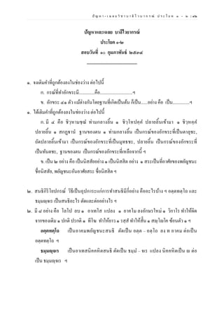 ปั ญ ห า - เ ฉ ล ย วิ ช า บ า ลี ไ ว บ า ก ร ณ์ ป ร ะ โ ย ค ๑ – ๒ | ๙๒
ปัญหาและเฉลย บาลีไวยากรณ์
ประโยค ๑-๒
สอบวันที่ ๑๐ กุมภาพันธ์ ๒๕๓๔
.............................................
๑. จงเติมคาที่ถูกต้องลงในช่องว่าง ต่อไปนี้
ก. กรณ์ที่ทาอักขระมี..............คือ.............................ฯ
ข. อักขระ ๔๑ ตัว แม้ต่างกันโดยฐานที่เกิดเป็นต้น ก็เป็น......อย่าง คือ เป็น...............ฯ
๑. ได้เติมคาที่ถูกต้องลงในช่องว่าง ต่อไปนี้
ก. มี ๔ คือ ชิวฺหามชฺฌ ท่ามกลางลิ้น ๑ ชิวฺโหปคฺค ปลายลิ้นเข้ามา ๑ ชิวฺหคฺค
ปลายลิ้น ๑ สกฏฺฐานํ ฐานของตน ๑ ท่ามกลางลิ้น เป็นกรณ์ของอักขระที่เป็นตาลุชะ,
ถัดปลายลิ้นเข้ามา เป็นกรณ์ของอักขระที่เป็นมุทธชะ, ปลายลิ้น เป็นกรณ์ของอักขระที่
เป็นทันตชะ, ฐานของตน เป็นกรณ์ของอักขระที่เหลือจากนี้ ฯ
ข. เป็น ๒ อย่าง คือ เป็นนิสสัยอย่าง ๑ เป็นนิสสิต อย่าง ๑ สระเป็นที่อาศัยของพยัญชนะ
ชื่อนิสสัย, พยัญชนะอันอาศัยสระ ชื่อนิสสิต ฯ
๒. สนธิกิริโยปกรณ์ วิธีเป็นอุปการะแก่การทาสนธิมีกี่อย่าง คืออะไรบ้าง ฯ อตฺตทตฺโถ และ
ธมฺมญฺจเร เป็นสนธิอะไร ตัดและต่ออย่างไร ฯ
๒. มี ๘ อย่าง คือ โลโป ลบ ๑ อาเทโส แปลง ๑ อาคโม ลงอักษรใหม่ ๑ วิกาโร ทาให้ผิด
จากของเดิม ๑ ปกติ ปรกติ ๑ ทีโฆ ทาให้ยาว ๑ รสฺส ทาให้สั้น ๑ สญฺโญโค ซ้อนตัว ๑ ฯ
อตฺตทตฺโถ เป็นอาคมพยัญชนะสนธิ ตัดเป็น อตฺต – อตฺโถ ลง ท อาคม ต่อเป็น
อตฺตทตฺโถ ฯ
ธมฺมญฺจเร เป็นอาเทสนิคคหิตสนธิ ตัดเป็น ธมฺม – จเร แปลง นิคคหิตเป็น ญ ต่อ
เป็น ธมฺมญฺจเร ฯ
 
