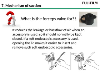 What is the forceps valve for??
It reduces the leakage or backflow of air when an
accessory is used, so it should normally be kept
closed. If a soft endoscopic accessory is used,
opening the lid makes it easier to insert and
remove such soft endoscopic accessories.
7. Mechanism of suction
 