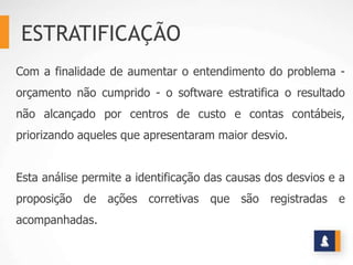 ESTRATIFICAÇÃO
Com a finalidade de aumentar o entendimento do problema -
orçamento não cumprido - o software estratifica o resultado
não alcançado por centros de custo e contas contábeis,
priorizando aqueles que apresentaram maior desvio.


Esta análise permite a identificação das causas dos desvios e a
proposição de ações corretivas que são registradas e
acompanhadas.
 