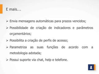 E mais...


 Envia mensagens automáticas para prazos vencidos;

 Possibilidade de criação de indicadores e parâmetros
  orçamentários;

 Possibilita a criação de perfis de acesso;

 Parametriza    as   suas   funções   de      acordo   com   a
  metodologia adotada;

 Possui suporte via chat, help e telefone.
 