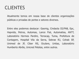 CLIENTES
Atualmente temos em nossa base de clientes organizações
públicas e privadas de portes e setores diversos.


Entre eles podemos destacar: Gasmig, Cindacta III/FAB, Epc,
Hapvida, Petros, Automax, Lance Fiat, Automatisa, ANTT,
Laboratório Hermes Pardini, Terracap, Tuma, Prefeitura de
Contagem, Hospital Vila da Serra, Sebrae RJ, Cohab SP,
Unimed de JF, Ciber RS, Oculare, Unitas, Laboratório
Humberto Abrão, Unicred Pelotas, entre outros.
 