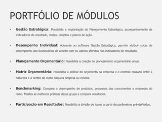 PORTFÓLIO DE MÓDULOS
•   Gestão Estratégica: Possibilita a implantação do Planejamento Estratégico, acompanhamento de
    indicadores de resultado, metas, projetos e planos de ação.


•   Desempenho Individual: Aderente ao software Gestão Estratégica, permite atribuir notas de
    desempenho aos funcionários de acordo com os valores aferidos nos indicadores de resultado.


•   Planejamento Orçamentário: Possibilita a criação do planejamento orçamentário anual.


•   Matriz Orçamentária: Possibilita a análise do orçamento da empresa e o controle cruzado entre a
    natureza e o centro de custo daquela despesa ou receita.


•   Benchmarking: Compara o desempenho de produtos, processos dos concorrentes e empresas do
    ramo. Mostra as melhores práticas desse grupo e compara resultados.


•   Participação em Resultados: Possibilita a divisão de lucros a partir de parâmetros pré-definidos.
 