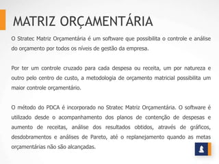 MATRIZ ORÇAMENTÁRIA
O Stratec Matriz Orçamentária é um software que possibilita o controle e análise
do orçamento por todos os níveis de gestão da empresa.


Por ter um controle cruzado para cada despesa ou receita, um por natureza e
outro pelo centro de custo, a metodologia de orçamento matricial possibilita um
maior controle orçamentário.


O método do PDCA é incorporado no Stratec Matriz Orçamentária. O software é
utilizado desde o acompanhamento dos planos de contenção de despesas e
aumento de receitas, análise dos resultados obtidos, através de gráficos,
desdobramentos e análises de Pareto, até o replanejamento quando as metas
orçamentárias não são alcançadas.
 
