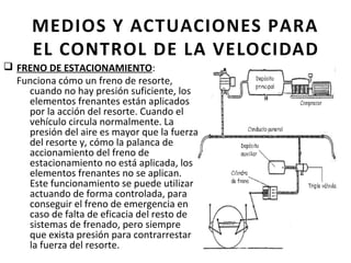 MEDIOS Y ACTUACIONES PARA
      EL CONTROL DE LA VELOCIDAD
q FRENO DE ESTACIONAMIENTO:
  Funciona cómo un freno de resorte,
    cuando no hay presión suficiente, los
    elementos frenantes están aplicados
    por la acción del resorte. Cuando el
    vehículo circula normalmente. La
    presión del aire es mayor que la fuerza
    del resorte y, cómo la palanca de
    accionamiento del freno de
    estacionamiento no está aplicada, los
    elementos frenantes no se aplican.
    Este funcionamiento se puede utilizar
    actuando de forma controlada, para
    conseguir el freno de emergencia en
    caso de falta de eficacia del resto de
    sistemas de frenado, pero siempre
    que exista presión para contrarrestar
    la fuerza del resorte.
 