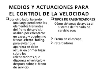 MEDIOS Y ACTUACIONES PARA
  EL CONTROL DE LA VELOCIDAD
q por otro lado, bajando      q TIPOS DE RALENTIZADORES
    una larga pendiente los     Cómo sistemas de ayuda al
    elementos frenantes            sistema de frenado de
    del freno de servicio          servicio son:
    acaban por calentarse
    en exceso y pueden no
    frenar -efecto fading-    Ø Freno en el escape
    para evitar que           Ø retardadores
    aparezca se debe
    actuar en primer lugar
    sobre los
    ralentizadores que
    disponga el vehículo y
    después sobre el freno
    de servicio.
 