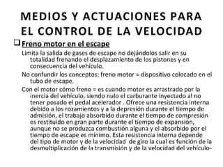 MEDIOS Y ACTUACIONES PARA
 EL CONTROL DE LA VELOCIDAD
q Freno motor en el escape
  Limita la salida de gases de escape no dejándolos salir en su
     totalidad frenando el desplazamiento de los pistones y en
     consecuencia del vehículo.
  No confundir los conceptos: freno motor = dispositivo colocado en el
     tubo de escape.
  Con el motor cómo freno = es cuando motor es arrastrado por la
     inercia del vehículo, siendo nulo el carburante inyectado al no
     tener posado el pedal acelerador . Ofrece una resistencia interna
     debido a los rozamientos y a la depresión durante el tiempo de
     admisión, el trabajo absorbido durante el tiempo de compresión
     es restituido en gran parte durante el tiempo de expansión,
     aunque no se produzca combustión alguna y el absorbido por el
     tiempo de escape es mínimo. Esta resistencia interna depende
     del tipo de motor y de la velocidad de giro la cual es función de la
     desmultiplicación de la transmisión y de la velocidad del vehículo-
 