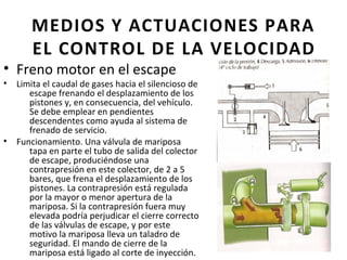 MEDIOS Y ACTUACIONES PARA
       EL CONTROL DE LA VELOCIDAD
• Freno motor en el escape
•   Limita el caudal de gases hacia el silencioso de
       escape frenando el desplazamiento de los
       pistones y, en consecuencia, del vehículo.
       Se debe emplear en pendientes
       descendentes como ayuda al sistema de
       frenado de servicio.
•   Funcionamiento. Una válvula de mariposa
       tapa en parte el tubo de salida del colector
       de escape, produciéndose una
       contrapresión en este colector, de 2 a 5
       bares, que frena el desplazamiento de los
       pistones. La contrapresión está regulada
       por la mayor o menor apertura de la
       mariposa. Si la contrapresión fuera muy
       elevada podría perjudicar el cierre correcto
       de las válvulas de escape, y por este
       motivo la mariposa lleva un taladro de
       seguridad. El mando de cierre de la
       mariposa está ligado al corte de inyección.
 