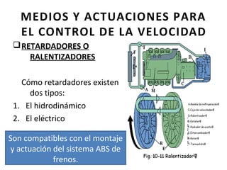 MEDIOS Y ACTUACIONES PARA
   EL CONTROL DE LA VELOCIDAD
 q RETARDADORES O
     RALENTIZADORES

   Cómo retardadores existen
     dos tipos:
 1. El hidrodinámico
 2. El eléctrico

Son compatibles con el montaje
 y actuación del sistema ABS de
             frenos.
 