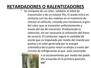 RETARDADORES O RALENTIZADORES
     • Se compone de un rotor, solidario al árbol de
          transmisión y de un estator filo. El aceite entra en
          contacto con los dos rodetes en el momento de
          retener el vehículo, creando una resistencia al giro
          del rotor que se transmite uniformemente a
          través del eje de transición. Produciendo la
          retención, sin ser necesario la utilización del freno
          de servicio. El conductor regula la cantidad de
          aceite que es impulsado por medio del mando por
          puntos y el calor generado por la energía
          cinemática de la parte móvil se disipa a través del
          circuito de refrigeración al que está conectado.
     • Existe también el accionamiento por medio del pedal
          de freno, solo actuando en la primera posición,
          “freno previo”
 