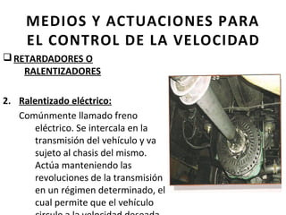 MEDIOS Y ACTUACIONES PARA
     EL CONTROL DE LA VELOCIDAD
q RETARDADORES O
    RALENTIZADORES

2. Ralentizado eléctrico:
   Comúnmente llamado freno
       eléctrico. Se intercala en la
       transmisión del vehículo y va
       sujeto al chasis del mismo.
       Actúa manteniendo las
       revoluciones de la transmisión
       en un régimen determinado, el
       cual permite que el vehículo
 