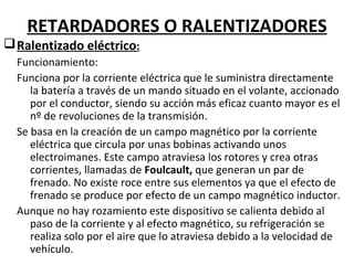 RETARDADORES O RALENTIZADORES
q Ralentizado eléctrico:
  Funcionamiento:
  Funciona por la corriente eléctrica que le suministra directamente
     la batería a través de un mando situado en el volante, accionado
     por el conductor, siendo su acción más eficaz cuanto mayor es el
     nº de revoluciones de la transmisión.
  Se basa en la creación de un campo magnético por la corriente
     eléctrica que circula por unas bobinas activando unos
     electroimanes. Este campo atraviesa los rotores y crea otras
     corrientes, llamadas de Foulcault, que generan un par de
     frenado. No existe roce entre sus elementos ya que el efecto de
     frenado se produce por efecto de un campo magnético inductor.
  Aunque no hay rozamiento este dispositivo se calienta debido al
     paso de la corriente y al efecto magnético, su refrigeración se
     realiza solo por el aire que lo atraviesa debido a la velocidad de
     vehículo.
 