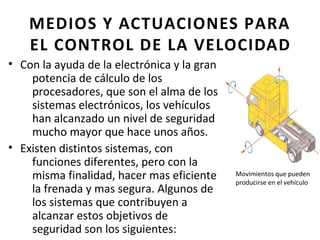 MEDIOS Y ACTUACIONES PARA
    EL CONTROL DE LA VELOCIDAD
• Con la ayuda de la electrónica y la gran
    potencia de cálculo de los
    procesadores, que son el alma de los
    sistemas electrónicos, los vehículos
    han alcanzado un nivel de seguridad
    mucho mayor que hace unos años.
• Existen distintos sistemas, con
    funciones diferentes, pero con la
    misma finalidad, hacer mas eficiente     Movimientos que pueden
                                             producirse en el vehículo
    la frenada y mas segura. Algunos de
    los sistemas que contribuyen a
    alcanzar estos objetivos de
    seguridad son los siguientes:
 