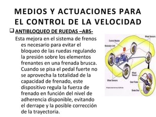 MEDIOS Y ACTUACIONES PARA
  EL CONTROL DE LA VELOCIDAD
q ANTIBLOQUEO DE RUEDAS –ABS-
  Esta mejora en el sistema de frenos
    es necesario para evitar el
    bloqueo de las ruedas regulando
    la presión sobre los elementos
    frenantes en una frenada brusca.
    Cuando se pisa el pedal fuerte no
    se aprovecha la totalidad de la
    capacidad de frenado, este
    dispositivo regula la fuerza de
    frenado en función del nivel de
    adherencia disponible, evitando
    el derrape y la posible corrección
    de la trayectoria.
 