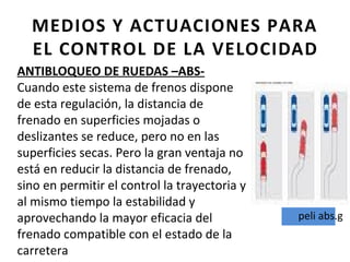 MEDIOS Y ACTUACIONES PARA
  EL CONTROL DE LA VELOCIDAD
ANTIBLOQUEO DE RUEDAS –ABS-
Cuando este sistema de frenos dispone
de esta regulación, la distancia de
frenado en superficies mojadas o
deslizantes se reduce, pero no en las
superficies secas. Pero la gran ventaja no
está en reducir la distancia de frenado,
sino en permitir el control la trayectoria y
al mismo tiempo la estabilidad y
aprovechando la mayor eficacia del             peli abs.g
frenado compatible con el estado de la
carretera
 