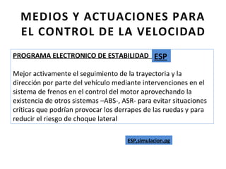 MEDIOS Y ACTUACIONES PARA
  EL CONTROL DE LA VELOCIDAD
PROGRAMA ELECTRONICO DE ESTABILIDAD -ESP-
                                     ESP
Mejor activamente el seguimiento de la trayectoria y la
dirección por parte del vehículo mediante intervenciones en el
sistema de frenos en el control del motor aprovechando la
existencia de otros sistemas –ABS-, ASR- para evitar situaciones
críticas que podrían provocar los derrapes de las ruedas y para
reducir el riesgo de choque lateral

                                     ESP,simulacion.pg
 