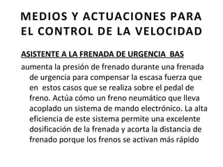 MEDIOS Y ACTUACIONES PARA
EL CONTROL DE LA VELOCIDAD
ASISTENTE A LA FRENADA DE URGENCIA BAS
aumenta la presión de frenado durante una frenada
  de urgencia para compensar la escasa fuerza que
  en estos casos que se realiza sobre el pedal de
  freno. Actúa cómo un freno neumático que lleva
  acoplado un sistema de mando electrónico. La alta
  eficiencia de este sistema permite una excelente
  dosificación de la frenada y acorta la distancia de
  frenado porque los frenos se activan más rápido
 