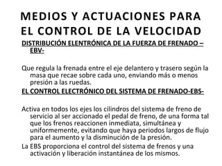 MEDIOS Y ACTUACIONES PARA
EL CONTROL DE LA VELOCIDAD
DISTRIBUCIÓN ELENTRÓNICA DE LA FUERZA DE FRENADO –
  EBV-

Que regula la frenada entre el eje delantero y trasero según la
   masa que recae sobre cada uno, enviando más o menos
   presión a las ruedas.
EL CONTROL ELECTRÓNICO DEL SISTEMA DE FRENADO-EBS-

Activa en todos los ejes los cilindros del sistema de freno de
   servicio al ser accionado el pedal de freno, de una forma tal
   que los frenos reaccionen inmediata, simultánea y
   uniformemente, evitando que haya periodos largos de flujo
   para el aumento y la disminución de la presión.
La EBS proporciona el control del sistema de frenos y una
   activación y liberación instantánea de los mismos.
 