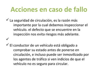 Acciones en caso de fallo
ü La seguridad de circulación, es la razón más
     importante por la cual debemos inspeccionar el
     vehículo. el defecto que se encuentre en la
     inspección nos evita riesgos más adelante.
ü
ü El conductor de un vehículo está obligado a
     comprobar su estado antes de ponerse en
     circulación, e incluso puede ser inmovilizado por
     los agentes de tráfico si ven indicios de que el
     vehículo no es seguro para circular.
 