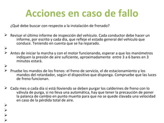 Acciones en caso de fallo
   ¿Qué debe buscar con respecto a la instalación de frenado?

Ø Revisar el último informe de inspección del vehículo. Cada conductor debe hacer un
     informe, por escrito y cada día, que refleje el estado general del vehículo que
     conduce. Teniendo en cuenta que se ha reparado.
Ø
Ø Antes de iniciar la marcha y con el motor funcionando, esperar a que los manómetros
     indiquen la presión de aire suficiente, aproximadamente entre 3 a 6 bares en 3
     minutos estará.
Ø
Ø Pruebe los mandos de los frenos: el freno de servicio, el de estacionamiento y los
     mandos del retardador, según el dispositivo que disponga. Compruebe que las luces
     de freno funcionan.

Ø Cada mes o cada día si está lloviendo se deben purgar los calderines de freno con lo
     válvula de purga, si no lleva una automática, hay que tener la precaución de poner
     la palanca de cambio en punto muerto para que no se quede clavada una velocidad
     en caso de la pérdida total de aire.
Ø
Ø
Ø
Ø
 