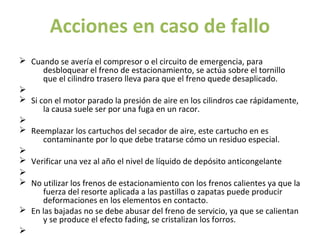 Acciones en caso de fallo
Ø Cuando se avería el compresor o el circuito de emergencia, para
      desbloquear el freno de estacionamiento, se actúa sobre el tornillo
      que el cilindro trasero lleva para que el freno quede desaplicado.
Ø
Ø Si con el motor parado la presión de aire en los cilindros cae rápidamente,
      la causa suele ser por una fuga en un racor.
Ø
Ø Reemplazar los cartuchos del secador de aire, este cartucho en es
      contaminante por lo que debe tratarse cómo un residuo especial.
Ø
Ø Verificar una vez al año el nivel de líquido de depósito anticongelante
Ø
Ø No utilizar los frenos de estacionamiento con los frenos calientes ya que la
      fuerza del resorte aplicada a las pastillas o zapatas puede producir
      deformaciones en los elementos en contacto.
Ø En las bajadas no se debe abusar del freno de servicio, ya que se calientan
      y se produce el efecto fading, se cristalizan los forros.
Ø
 