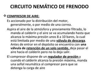 CIRCUITO NEMÁTICO DE FRENODO
v COMPRESOR DE AIRE:
  Es accionado por la distribución del motor,
     generalmente, o por medio de una correa.
  Aspira el aire de la atmósfera y previamente filtrado, lo
     manda al calderín y el aire se va acumulando hasta que
     alcanza la máxima presión unos 8 a 10 bares, la cual
     está limitada por medio de una válvula de descarga.
     Antes de entrar en el depósito se encuentra con una
     válvula de retención de un solo sentido, deja pasar el
     aire hacia el calderín pero no lo deja salir.
  El compresor dispone de un regulador de presión y
     cuando el calderín alcanza la presión máxima, manda
     una señal neumática al compresor para que se
     detenga la carga de aire
 