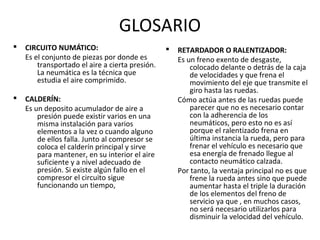 GLOSARIO
§   CIRCUITO NUMÁTICO:                           §   RETARDADOR O RALENTIZADOR:
    Es el conjunto de piezas por donde es            Es un freno exento de desgaste,
        transportado el aire a cierta presión.           colocado delante o detrás de la caja
        La neumática es la técnica que                   de velocidades y que frena el
        estudia el aire comprimido.                      movimiento del eje que transmite el
                                                         giro hasta las ruedas.
§   CALDERÍN:                                        Cómo actúa antes de las ruedas puede
    Es un deposito acumulador de aire a                  parecer que no es necesario contar
        presión puede existir varios en una              con la adherencia de los
        misma instalación para varios                    neumáticos, pero esto no es así
        elementos a la vez o cuando alguno               porque el ralentizado frena en
        de ellos falla. Junto al compresor se            última instancia la rueda, pero para
        coloca el calderín principal y sirve             frenar el vehículo es necesario que
        para mantener, en su interior el aire            esa energía de frenado llegue al
        suficiente y a nivel adecuado de                 contacto neumático calzada.
        presión. Si existe algún fallo en el         Por tanto, la ventaja principal no es que
        compresor el circuito sigue                      frene la rueda antes sino que puede
        funcionando un tiempo,                           aumentar hasta el triple la duración
                                                         de los elementos del freno de
                                                         servicio ya que , en muchos casos,
                                                         no será necesario utilizarlos para
                                                         disminuir la velocidad del vehículo.
 
